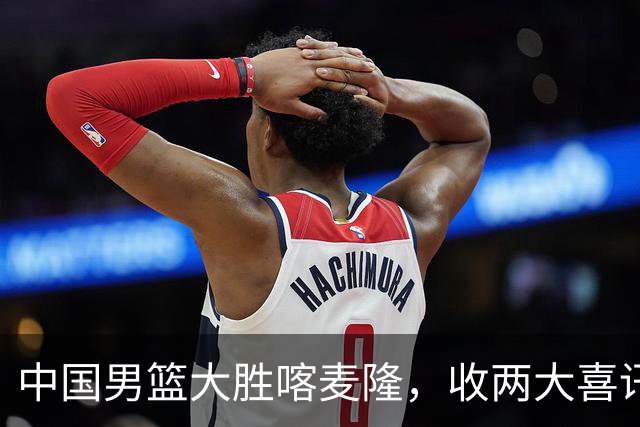 中国男篮大胜喀麦隆，收两大喜讯，郭士强运气太好，高诗岩被弃用