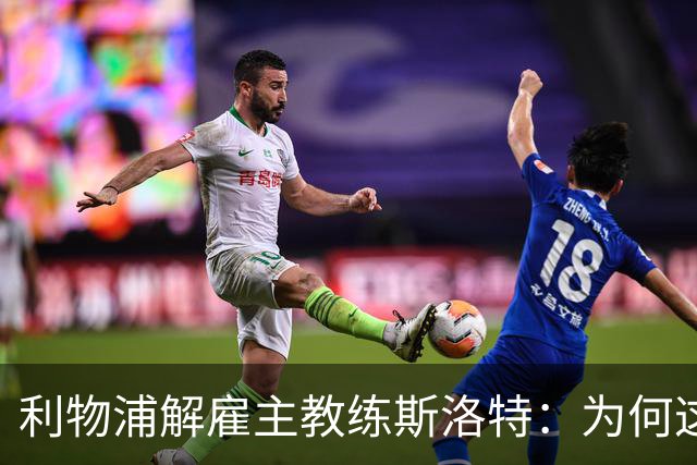 利物浦解雇主教练斯洛特：为何这位教头未能延续辉煌？