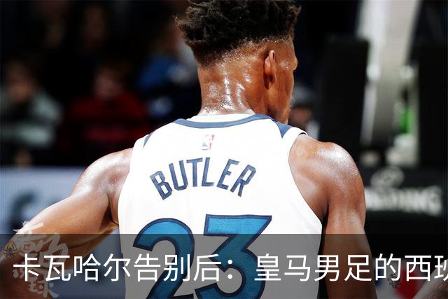 卡瓦哈尔告别后：皇马男足的西班牙面孔真的在消失吗？