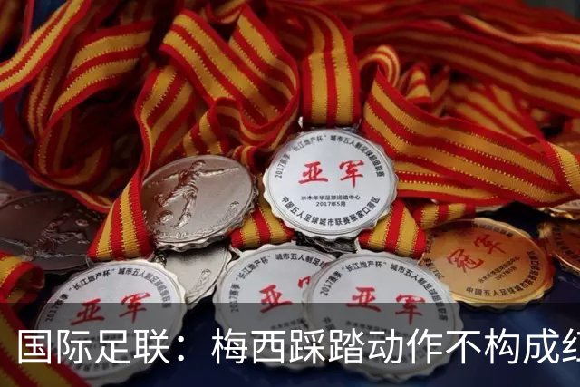 国际足联：梅西踩踏动作不构成红牌 主裁判罚完全正确