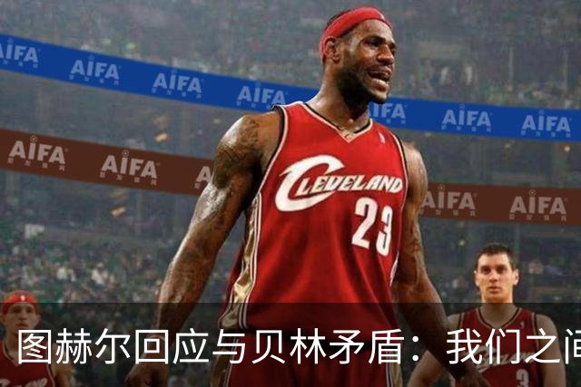 图赫尔回应与贝林矛盾：我们之间没问题 都是记者搞事