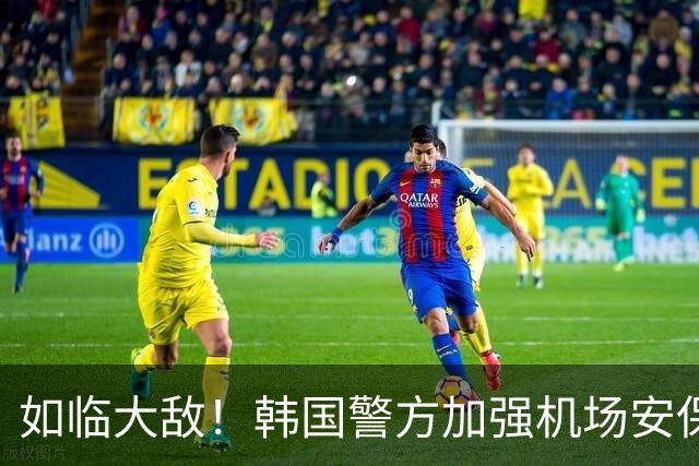如临大敌！韩国警方加强机场安保 百名警察保护韩国队回国