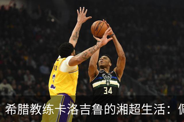 希腊教练卡洛吉鲁的湘超生活：佩服湖南人吃辣的习惯，新赛季要带张家界冲八强