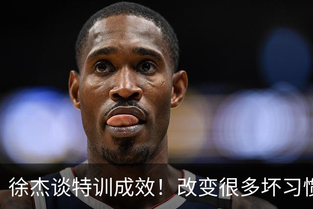 徐杰谈特训成效！改变很多坏习惯 有新突破和提升 会让杜锋感到吃惊