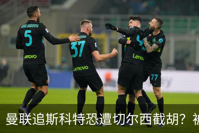 曼联追斯科特恐遭切尔西截胡？被批进前四后引援不力，竟是不良传统