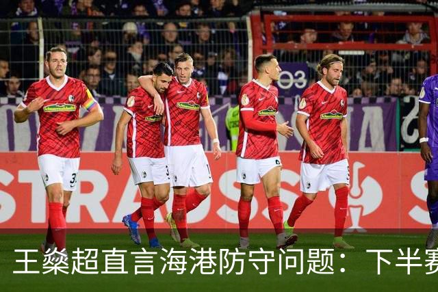 王燊超直言海港防守问题：下半赛季首要任务是少丢球