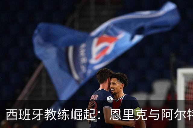 西班牙教练崛起：恩里克与阿尔特塔的决战之夜