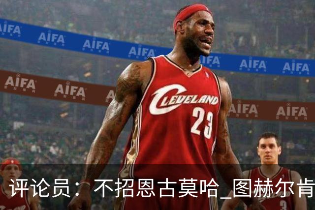 评论员：不招恩古莫哈 图赫尔肯定后悔，枪手那俩居然都不来球队