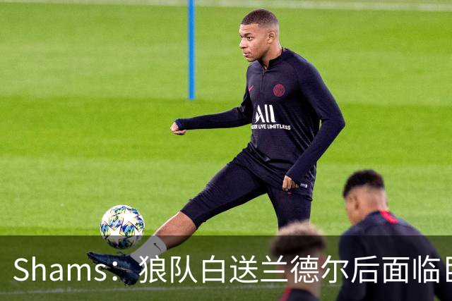 Shams：狼队白送兰德尔后面临巨大舆论压力 必须引进球星安抚华子